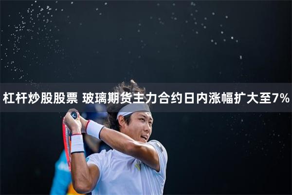杠杆炒股股票 玻璃期货主力合约日内涨幅扩大至7%