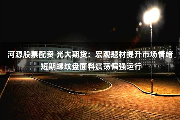 河源股票配资 光大期货：宏观题材提升市场情绪 短期螺纹盘面料震荡偏强运行