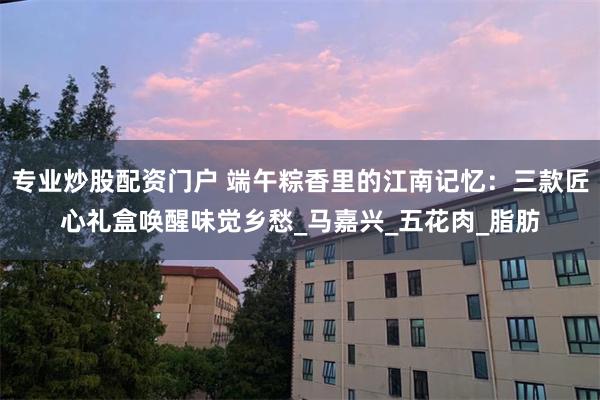 专业炒股配资门户 端午粽香里的江南记忆：三款匠心礼盒唤醒味觉乡愁_马嘉兴_五花肉_脂肪