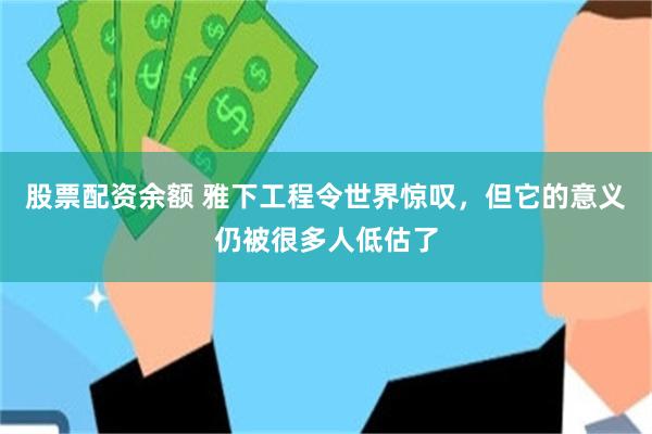 股票配资余额 雅下工程令世界惊叹，但它的意义仍被很多人低估了