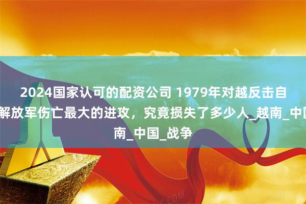 2024国家认可的配资公司 1979年对越反击自卫战，解放军伤亡最大的进攻，究竟损失了多少人_越南_中国_战争