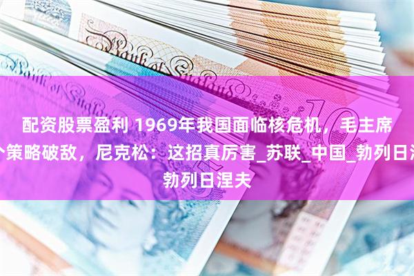 配资股票盈利 1969年我国面临核危机，毛主席一个策略破敌，尼克松：这招真厉害_苏联_中国_勃列日涅夫