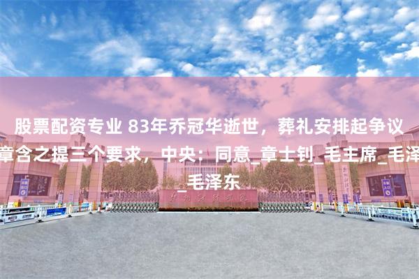 股票配资专业 83年乔冠华逝世，葬礼安排起争议，章含之提三个要求，中央：同意_章士钊_毛主席_毛泽东