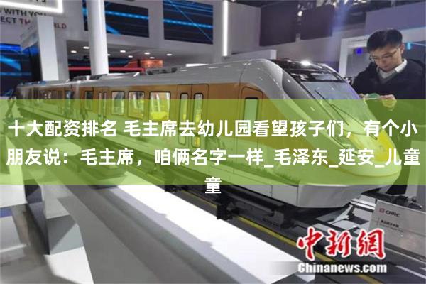 十大配资排名 毛主席去幼儿园看望孩子们，有个小朋友说：毛主席，咱俩名字一样_毛泽东_延安_儿童
