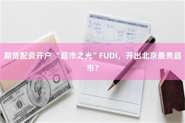 期货配资开户 “超市之光”FUDI，开出北京最贵超市？