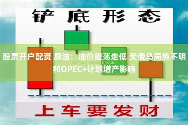 股票开户配资 原油：油价震荡走低 受俄乌局势不明和OPEC+计划增产影响