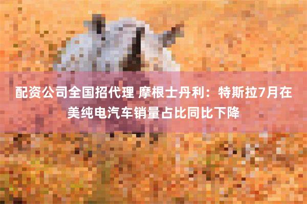 配资公司全国招代理 摩根士丹利：特斯拉7月在美纯电汽车销量占比同比下降