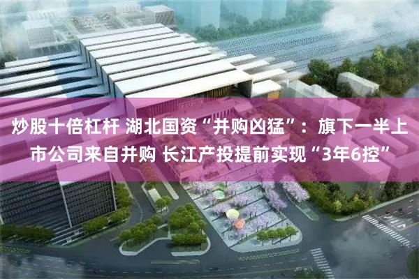 炒股十倍杠杆 湖北国资“并购凶猛”：旗下一半上市公司来自并购 长江产投提前实现“3年6控”