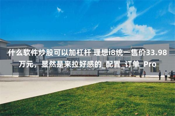 什么软件炒股可以加杠杆 理想i8统一售价33.98万元，显然是来拉好感的_配置_订单_Pro