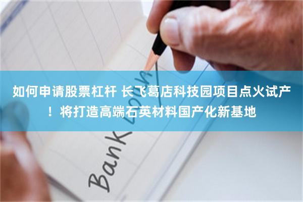 如何申请股票杠杆 长飞葛店科技园项目点火试产！将打造高端石英材料国产化新基地
