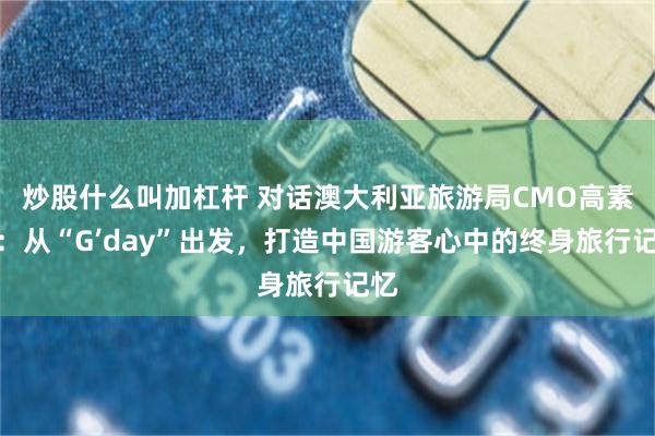 炒股什么叫加杠杆 对话澳大利亚旅游局CMO高素珊：从“G’day”出发，打造中国游客心中的终身旅行记忆