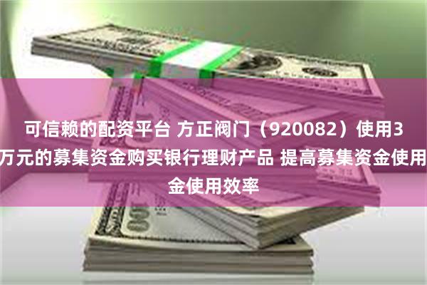 可信赖的配资平台 方正阀门（920082）使用3000万元的募集资金购买银行理财产品 提高募集资金使用效率