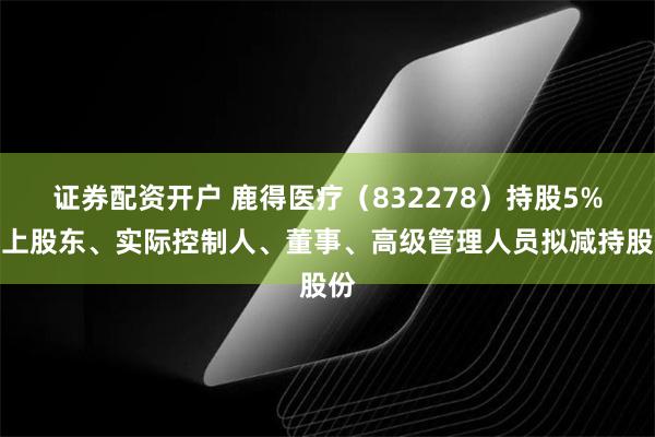 证券配资开户 鹿得医疗（832278）持股5%以上股东、实际控制人、董事、高级管理人员拟减持股份