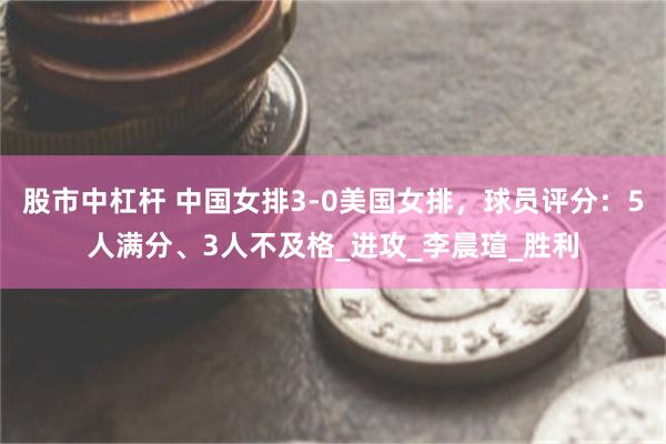 股市中杠杆 中国女排3-0美国女排，球员评分：5人满分、3人不及格_进攻_李晨瑄_胜利