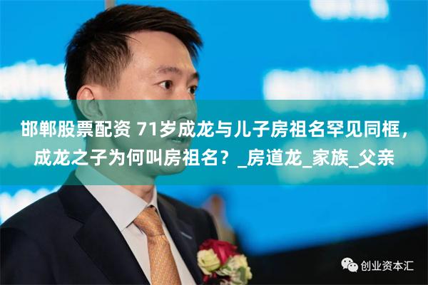邯郸股票配资 71岁成龙与儿子房祖名罕见同框，成龙之子为何叫房祖名？_房道龙_家族_父亲