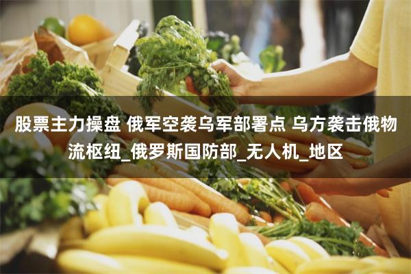 股票主力操盘 俄军空袭乌军部署点 乌方袭击俄物流枢纽_俄罗斯国防部_无人机_地区