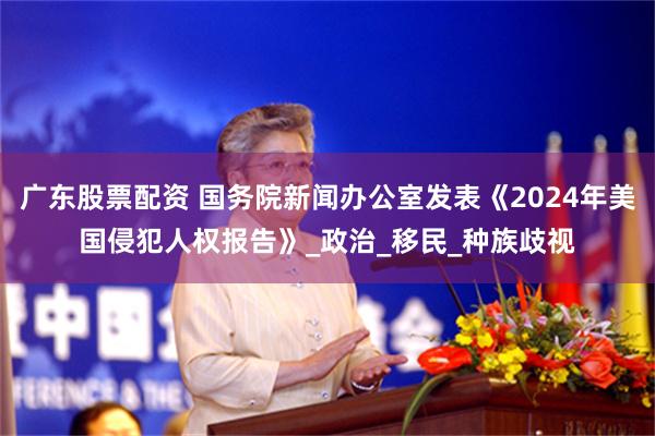 广东股票配资 国务院新闻办公室发表《2024年美国侵犯人权报告》_政治_移民_种族歧视