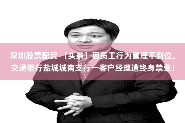 深圳股票配资 【头条】因员工行为管理不到位，交通银行盐城城南支行一客户经理遭终身禁业！