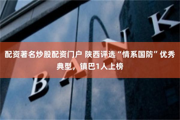 配资著名炒股配资门户 陕西评选“情系国防”优秀典型，镇巴1人上榜