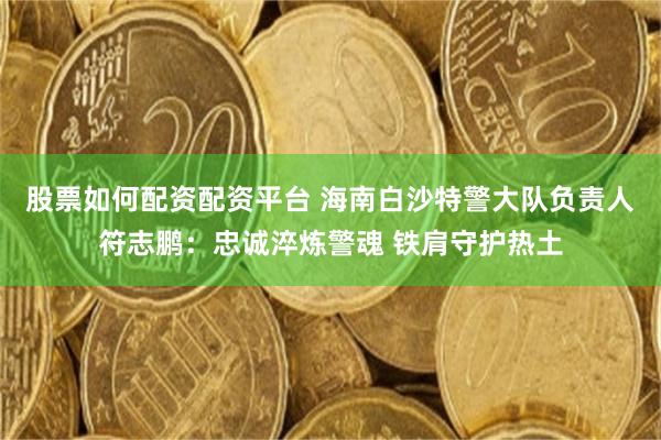 股票如何配资配资平台 海南白沙特警大队负责人符志鹏：忠诚淬炼警魂 铁肩守护热土