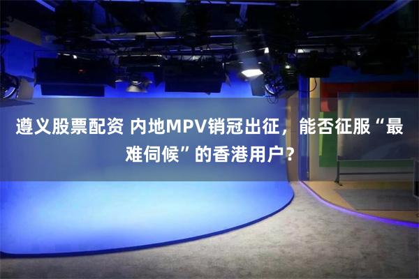 遵义股票配资 内地MPV销冠出征，能否征服“最难伺候”的香港用户？