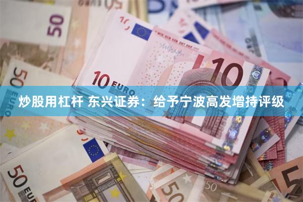 炒股用杠杆 东兴证券：给予宁波高发增持评级