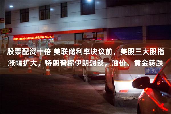 股票配资十倍 美联储利率决议前，美股三大股指涨幅扩大，特朗普称伊朗想谈，油价、黄金转跌