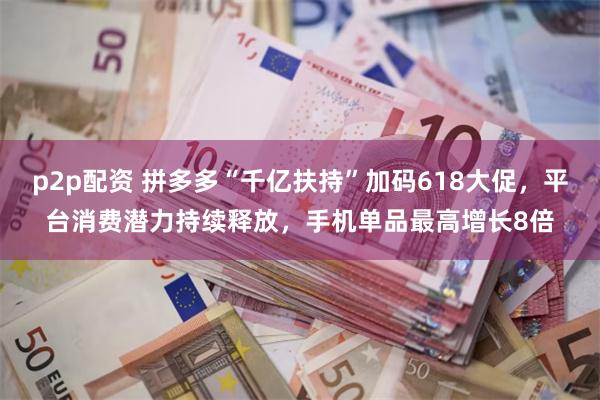 p2p配资 拼多多“千亿扶持”加码618大促，平台消费潜力持续释放，手机单品最高增长8倍