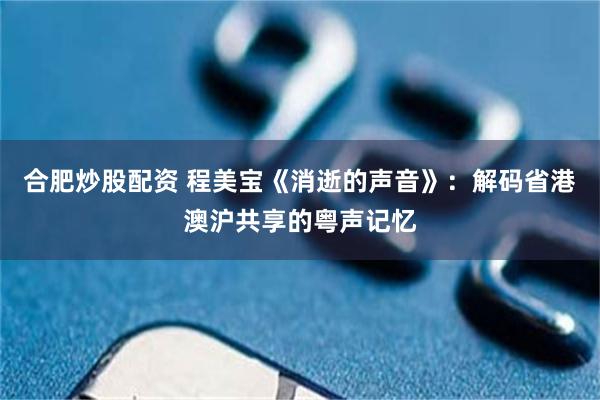 合肥炒股配资 程美宝《消逝的声音》：解码省港澳沪共享的粤声记忆
