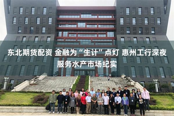 东北期货配资 金融为“生计”点灯 惠州工行深夜服务水产市场纪实