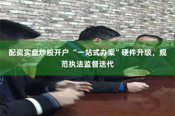 配资实盘炒股开户 “一站式办案”硬件升级，规范执法监督迭代