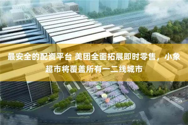 最安全的配资平台 美团全面拓展即时零售，小象超市将覆盖所有一二线城市