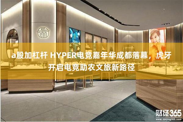 a股加杠杆 HYPER电竞嘉年华成都落幕，虎牙开启电竞助农文旅新路径