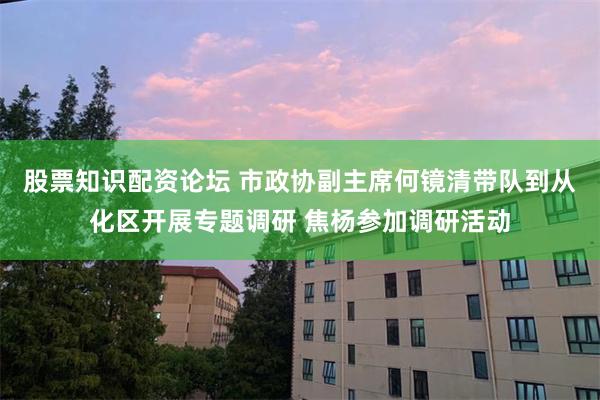 股票知识配资论坛 市政协副主席何镜清带队到从化区开展专题调研 焦杨参加调研活动