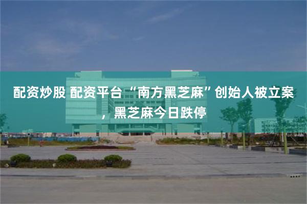 配资炒股 配资平台 “南方黑芝麻”创始人被立案，黑芝麻今日跌停