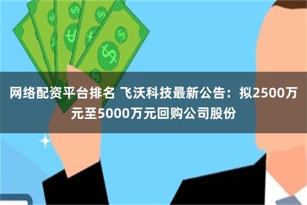 网络配资平台排名 飞沃科技最新公告：拟2500万元至5000万元回购公司股份