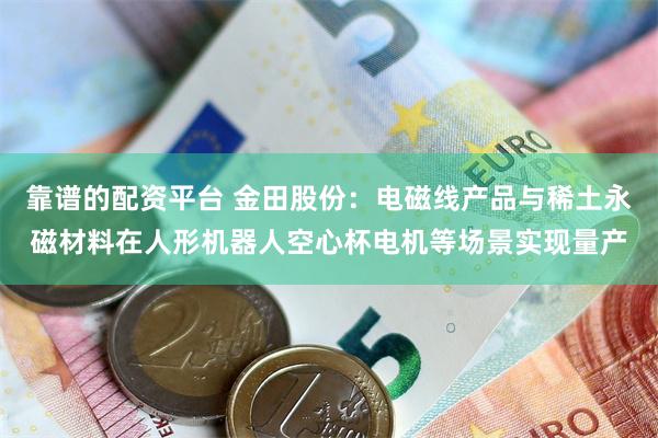 靠谱的配资平台 金田股份：电磁线产品与稀土永磁材料在人形机器人空心杯电机等场景实现量产