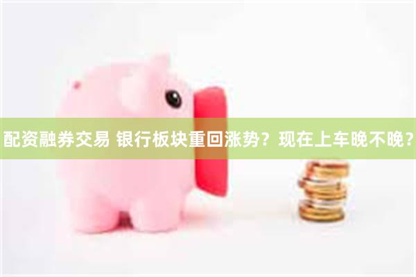 配资融券交易 银行板块重回涨势？现在上车晚不晚？