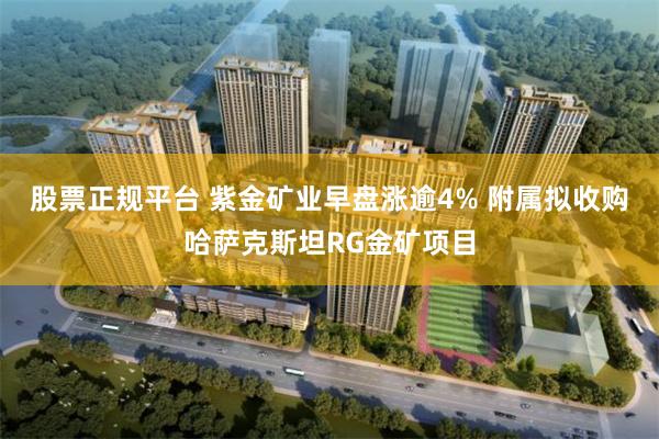 股票正规平台 紫金矿业早盘涨逾4% 附属拟收购哈萨克斯坦RG金矿项目