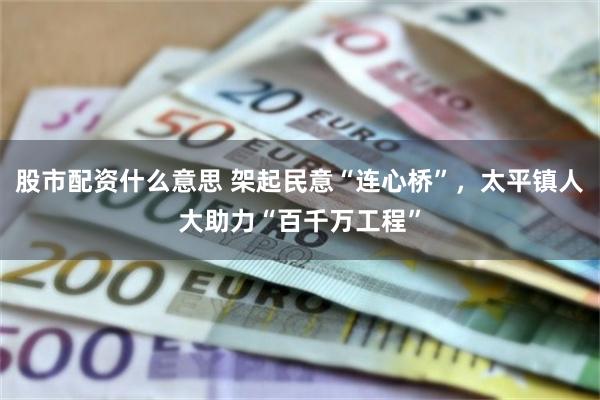 股市配资什么意思 架起民意“连心桥”，太平镇人大助力“百千万工程”