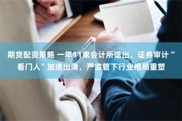期货配资策略 一年11家会计所退出，证券审计“看门人”加速出清，严监管下行业格局重塑