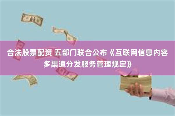 合法股票配资 五部门联合公布《互联网信息内容多渠道分发服务管理规定》