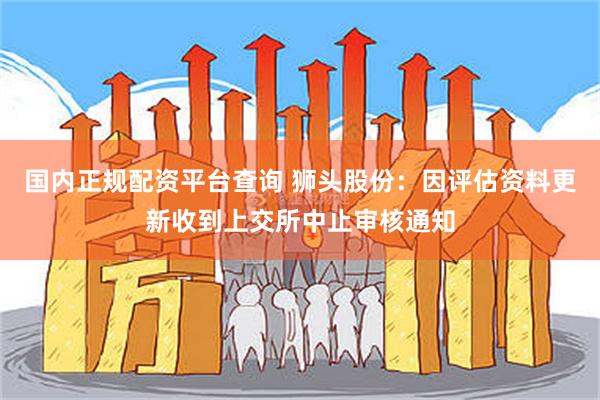 国内正规配资平台查询 狮头股份：因评估资料更新收到上交所中止审核通知