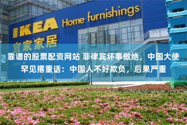 靠谱的股票配资网站 菲律宾坏事做绝，中国大使罕见撂重话：中国人不好欺负，后果严重