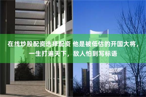 在线炒股配资选择配资 他是被低估的开国大将，一生打遍天下，敌人怕到写标语