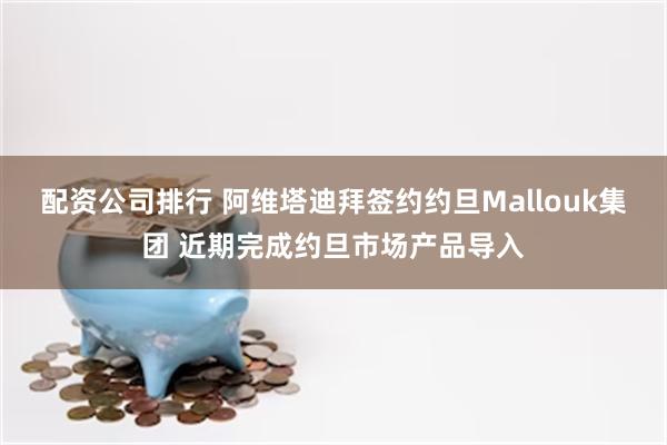 配资公司排行 阿维塔迪拜签约约旦Mallouk集团 近期完成约旦市场产品导入