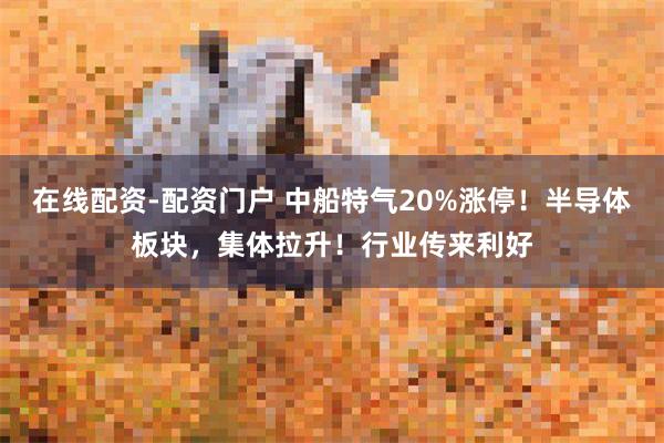 在线配资-配资门户 中船特气20%涨停!半导体板块,集体拉升!行业传来利好
