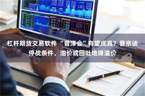杠杆期货交易软件 “普泽会”有望成真？普京谈停战条件，油价或回吐地缘溢价