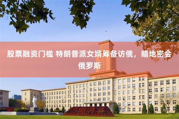 股票融资门槛 特朗普派女婿筹备访俄，暗地密会俄罗斯