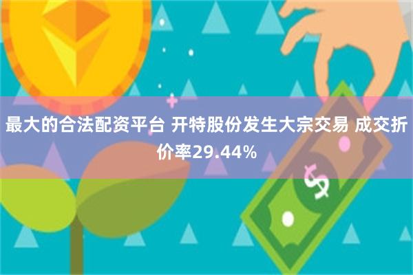 最大的合法配资平台 开特股份发生大宗交易 成交折价率29.44%